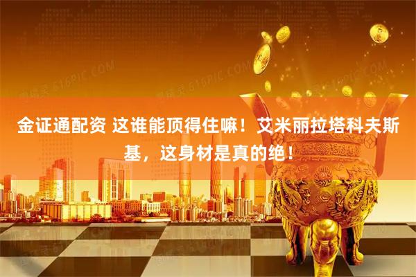 金证通配资 这谁能顶得住嘛！艾米丽拉塔科夫斯基，这身材是真的绝！