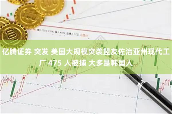 亿腾证券 突发 美国大规模突袭盟友佐治亚州现代工厂 475 人被捕 大多是韩国人