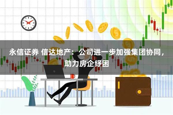 永信证券 信达地产：公司进一步加强集团协同，助力房企纾困