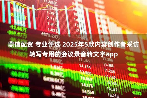 鼎信配资 专业评选 2025年5款内容创作者采访转写专用的会议录音转文字app