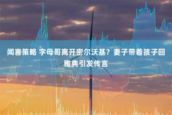 闻喜策略 字母哥离开密尔沃基？妻子带着孩子回雅典引发传言