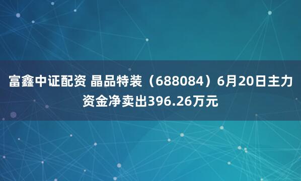 富鑫中证配资 晶品特装（688084）6月20日主力资金净卖出396.26万元