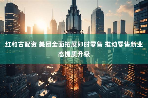 红和古配资 美团全面拓展即时零售 推动零售新业态提质升级