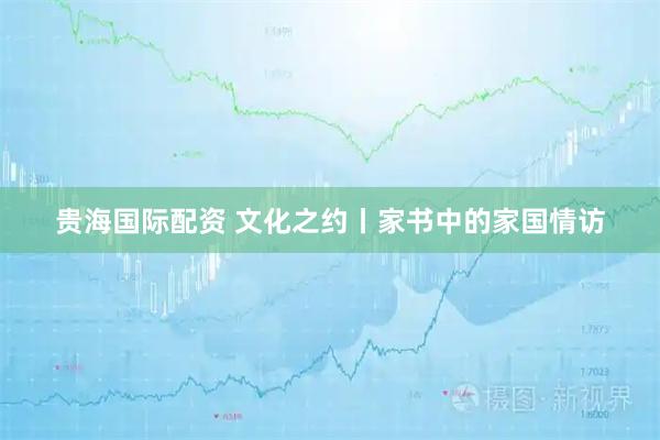 贵海国际配资 文化之约丨家书中的家国情访