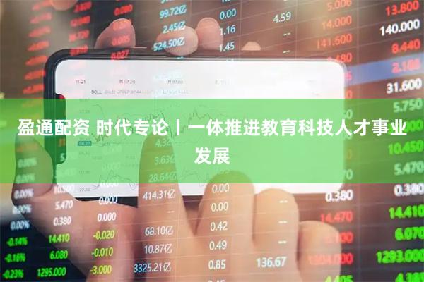 盈通配资 时代专论丨一体推进教育科技人才事业发展