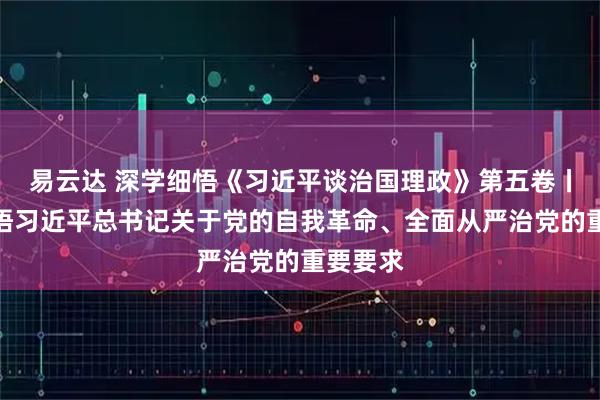 易云达 深学细悟《习近平谈治国理政》第五卷丨深刻领悟习近平总书记关于党的自我革命、全面从严治党的重要要求