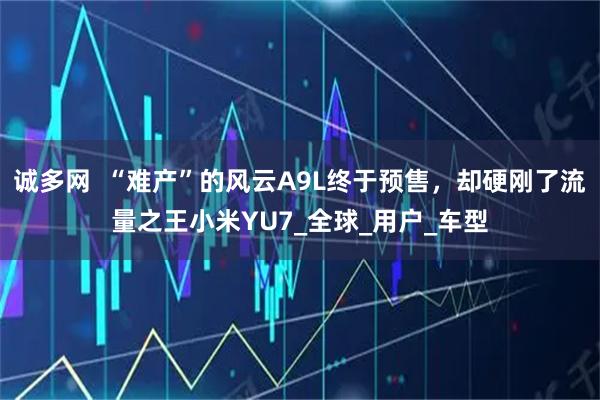 诚多网  “难产”的风云A9L终于预售，却硬刚了流量之王小米YU7_全球_用户_车型