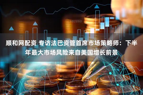 顺和网配资 专访法巴资管首席市场策略师：下半年最大市场风险来自美国增长前景