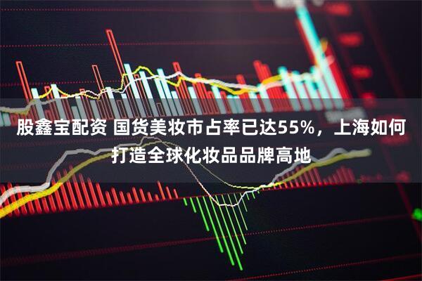 股鑫宝配资 国货美妆市占率已达55%，上海如何打造全球化妆品品牌高地