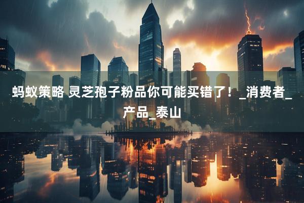 蚂蚁策略 灵芝孢子粉品你可能买错了！_消费者_产品_泰山