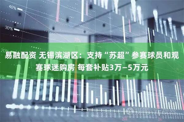 易融配资 无锡滨湖区：支持“苏超”参赛球员和观赛球迷购房 每套补贴3万—5万元