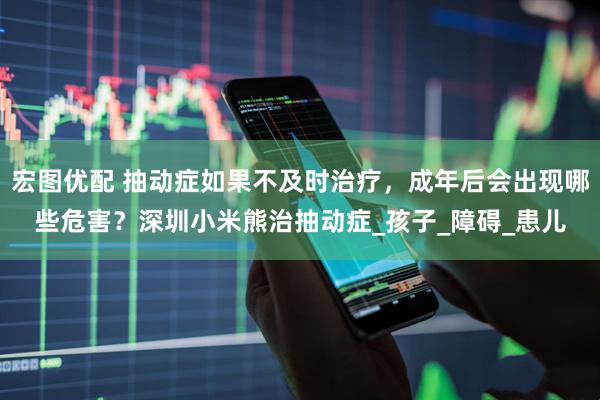 宏图优配 抽动症如果不及时治疗，成年后会出现哪些危害？深圳小米熊治抽动症_孩子_障碍_患儿