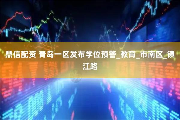 鼎信配资 青岛一区发布学位预警_教育_市南区_镇江路