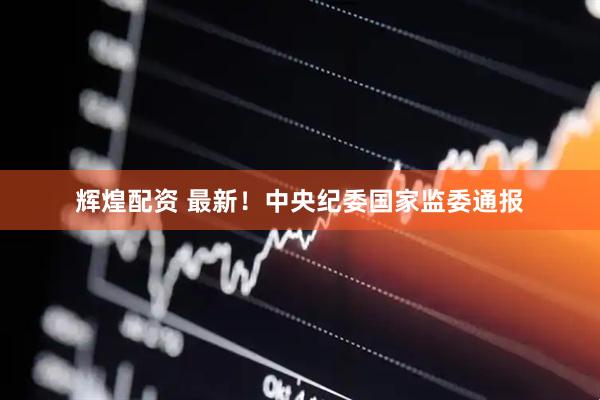辉煌配资 最新！中央纪委国家监委通报