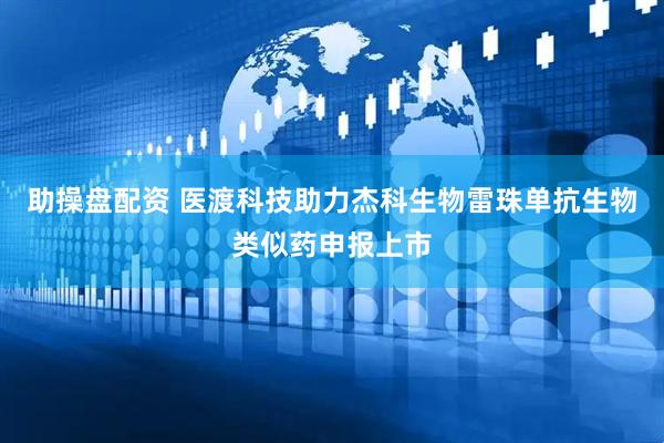 助操盘配资 医渡科技助力杰科生物雷珠单抗生物类似药申报上市