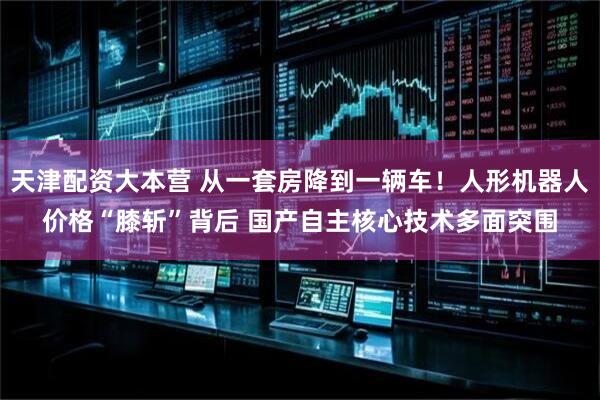 天津配资大本营 从一套房降到一辆车！人形机器人价格“膝斩”背后 国产自主核心技术多面突围