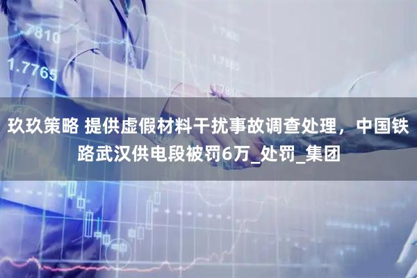玖玖策略 提供虚假材料干扰事故调查处理，中国铁路武汉供电段被罚6万_处罚_集团