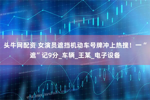 头牛网配资 女演员遮挡机动车号牌冲上热搜！一“遮”记9分_车辆_王某_电子设备