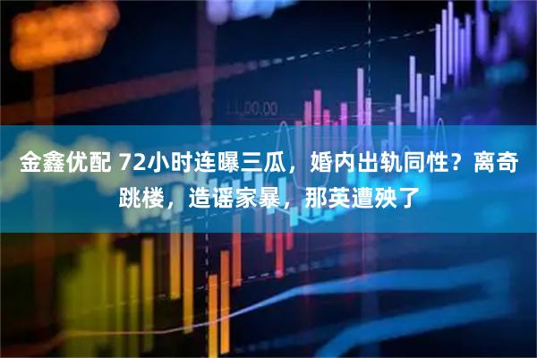 金鑫优配 72小时连曝三瓜，婚内出轨同性？离奇跳楼，造谣家暴，那英遭殃了