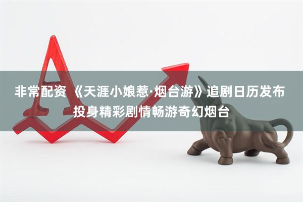 非常配资 《天涯小娘惹·烟台游》追剧日历发布 投身精彩剧情畅游奇幻烟台