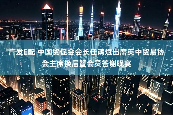 广发E配 中国贸促会会长任鸿斌出席英中贸易协会主席换届暨会员答谢晚宴