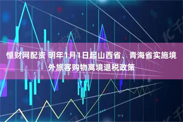 恒财网配资 明年1月1日起山西省、青海省实施境外旅客购物离境退税政策
