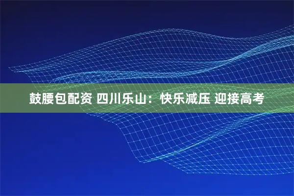 鼓腰包配资 四川乐山：快乐减压 迎接高考